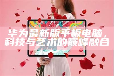 华为最新平板电脑,技术与设计的完美融合之巅